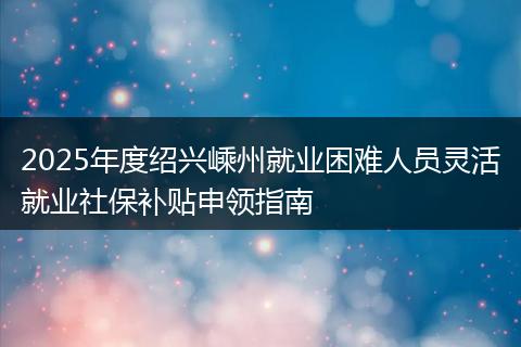 2025年度绍兴嵊州就业困难人员灵活就业社保补贴申领指南