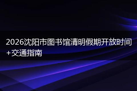2026沈阳市图书馆清明假期开放时间+交通指南