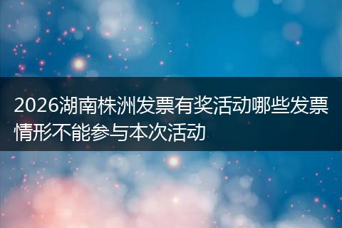 2026湖南株洲发票有奖活动哪些发票情形不能参与本次活动