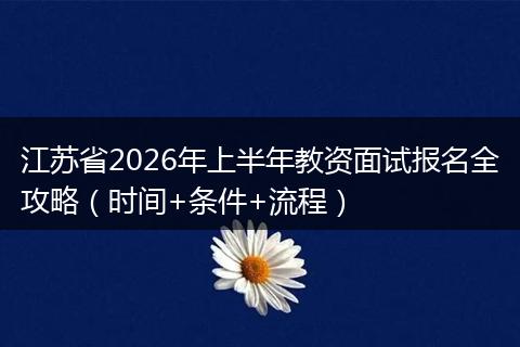 江苏省2026年上半年教资面试报名全攻略（时间+条件+流程）