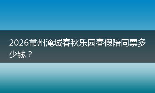 2026常州淹城春秋乐园春假陪同票多少钱？
