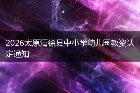 2026太原清徐县中小学幼儿园教资认定通知