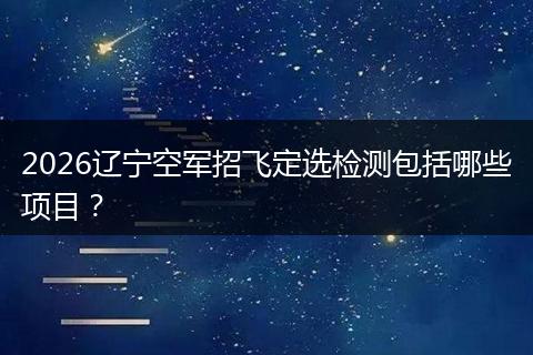 2026辽宁空军招飞定选检测包括哪些项目？
