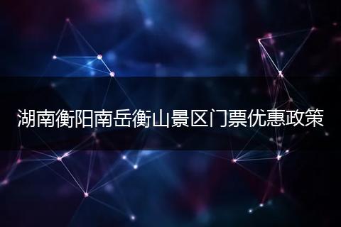 湖南衡阳南岳衡山景区门票优惠政策