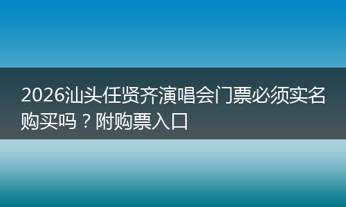 2026汕头任贤齐演唱会门票必须实名购买吗?附购票入口