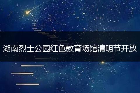湖南烈士公园红色教育场馆清明节开放
