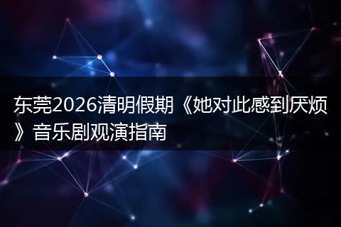 东莞2026清明假期《她对此感到厌烦》音乐剧观演指南