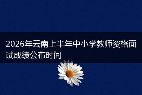 2026年云南上半年中小学教师资格面试成绩公布时间