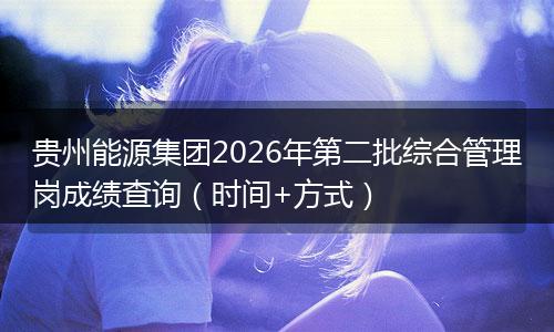 贵州能源集团2026年第二批综合管理岗成绩查询（时间+方式）