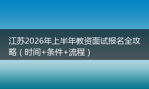 江苏2026年上半年教资面试报名全攻略（时间+条件+流程）