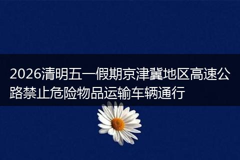 2026清明五一假期京津冀地区高速公路禁止危险物品运输车辆通行