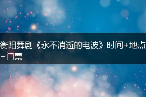 衡阳舞剧《永不消逝的电波》时间+地点+门票
