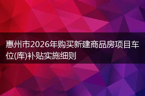 惠州市2026年购买新建商品房项目车位(库)补贴实施细则