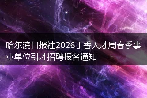 哈尔滨日报社2026丁香人才周春季事业单位引才招聘报名通知