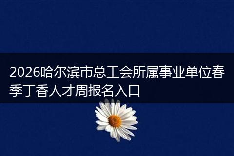 2026哈尔滨市总工会所属事业单位春季丁香人才周报名入口