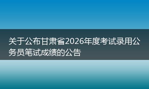 关于公布甘肃省2026年度考试录用公务员笔试成绩的公告