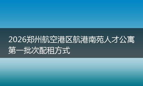 2026郑州航空港区航港南苑人才公寓第一批次配租方式