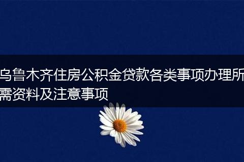 乌鲁木齐住房公积金贷款各类事项办理所需资料及注意事项