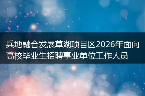 兵地融合发展草湖项目区2026年面向高校毕业生招聘事业单位工作人员
