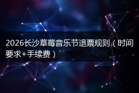 2026长沙草莓音乐节退票规则（时间要求+手续费）