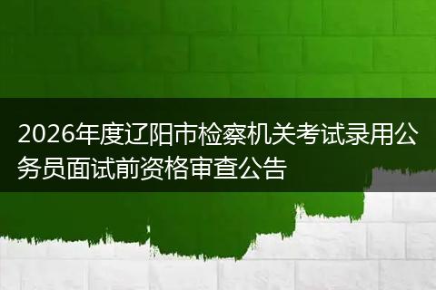 2026年度辽阳市检察机关考试录用公务员面试前资格审查公告