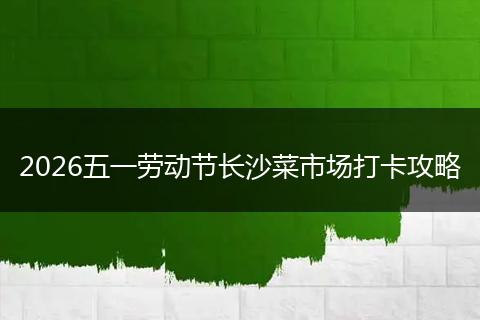 2026五一劳动节长沙菜市场打卡攻略