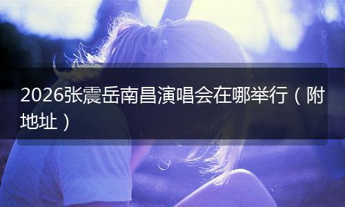2026张震岳南昌演唱会在哪举行（附地址）