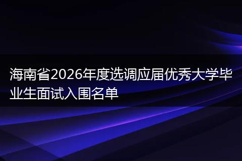 海南省2026年度选调应届优秀大学毕业生面试入围名单