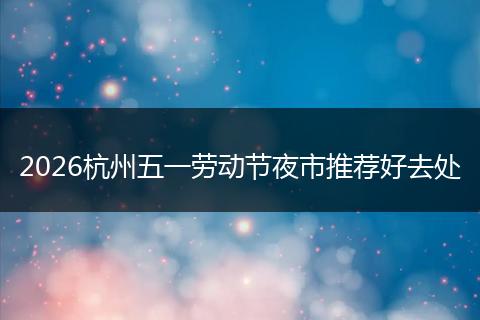 2026杭州五一劳动节夜市推荐好去处