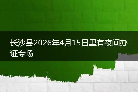长沙县2026年4月15日里有夜间办证专场
