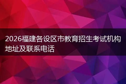 2026福建各设区市教育招生考试机构地址及联系电话