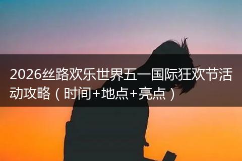 2026丝路欢乐世界五一国际狂欢节活动攻略（时间+地点+亮点）