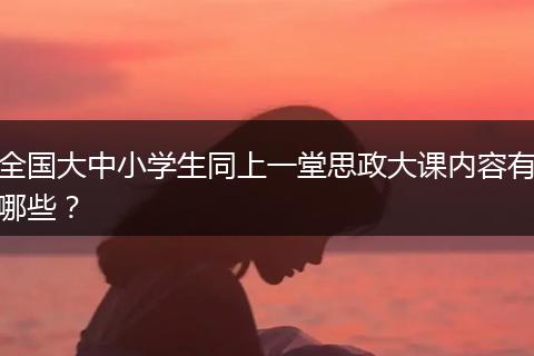 全国大中小学生同上一堂思政大课内容有哪些？