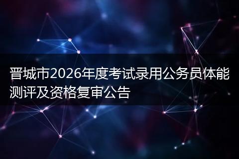 晋城市2026年度考试录用公务员体能测评及资格复审公告