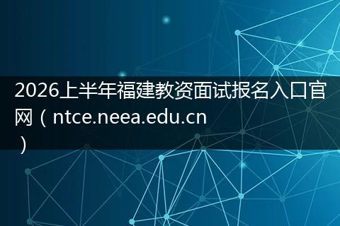 2026上半年福建教资面试报名入口官网（ntce.neea.edu.cn）