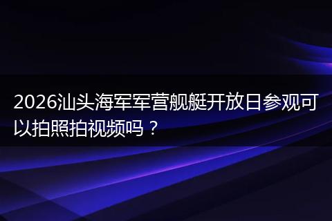 2026汕头海军军营舰艇开放日参观可以拍照拍视频吗？