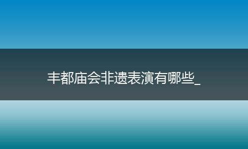 丰都庙会非遗表演有哪些_