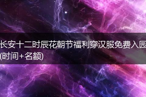 长安十二时辰花朝节福利穿汉服免费入园(时间+名额)