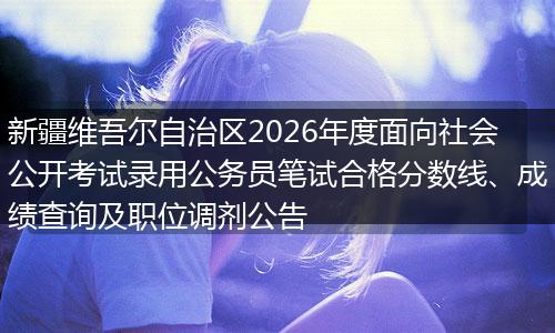 新疆维吾尔自治区2026年度面向社会公开考试录用公务员笔试合格分数线、成绩查询及职位调剂公告