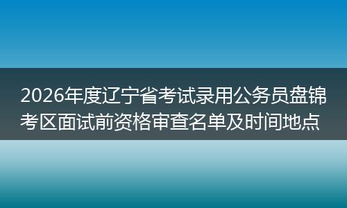 2026年度辽宁省考试录用公务员盘锦考区面试前资格审查名单及时间地点