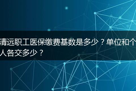 清远职工医保缴费基数是多少？单位和个人各交多少？