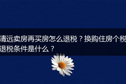 清远卖房再买房怎么退税？换购住房个税退税条件是什么？