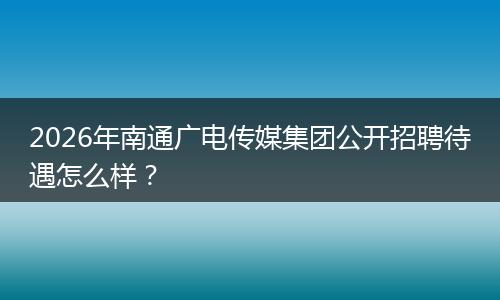 2026年南通广电传媒集团公开招聘待遇怎么样？