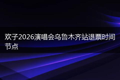 欢子2026演唱会乌鲁木齐站退票时间节点