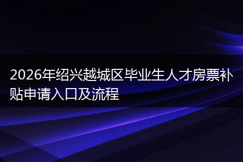 2026年绍兴越城区毕业生人才房票补贴申请入口及流程