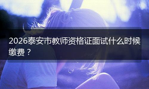 2026泰安市教师资格证面试什么时候缴费？