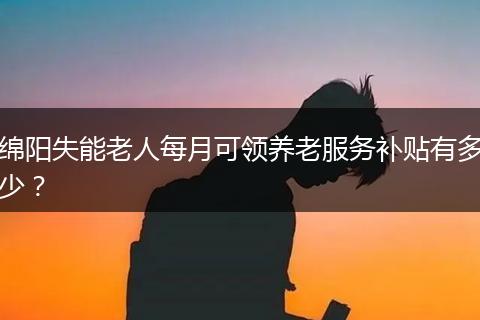 绵阳失能老人每月可领养老服务补贴有多少？