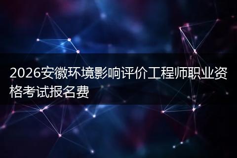2026安徽环境影响评价工程师职业资格考试报名费