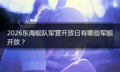 2026东海舰队军营开放日有哪些军舰开放？