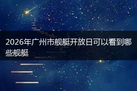 2026年广州市舰艇开放日可以看到哪些舰艇